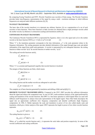ISSN 2349-7815
International Journal of Recent Research in Electrical and Electronics Engineering (IJRREEE)
Vol. 2, Issue 3, pp: (42-48), Month: July 2015 - September 2015, Available at: www.paperpublications.org
Page | 44
Paper Publications
y comparing Fourier Transform and STFT, Wavelet Transform uses wavelets of finite energy. The Wavelet Transform
provides better time-frequency representation of the signal by using a multi - resolution technique in which different
frequencies are analyzed under different resolutions [8], [9].
WAVELET TRANSFORM:
The basic idea of the wavelet transform is to represent any arbitrary function ƒ(t) as a superposition of a set of such
wavelets or basis functions. These basis functions or baby wavelets are obtained from a single prototype wavelet called
the mother wavelet, by dilations or contractions (scaling) and translations (shifts) [8].
CONTINUOUS WAVELET TRANSFORM:
The Continuous Wavelet Transform (CWT) is represented by Equation, where x (t) is the signal and ψ (t) is the mother
wavelet or the basis function XWT(τ,s) =1/√|s|∫x (t ).ѱ* (t-𝛕 ⁄s)dt (1)
Where “τ” is the translation parameter corresponds to the time information, „s‟ is the scale parameter relates to the
frequency information. The scaling parameter provides detailed information of the signal through large scale and global
information of the signal from small scale parameter. A wavelet is represented by two orthogonal functions: the scaling
function or father wavelet “ϕ (t)” & wavelet function or mother wavelet„ “ѱ (t)”.
The scaling and wavelet functions satisfy,
∫ ( )
and
∫ ( ) (2)
Where “z” is a constant and Equation(2) signifies that wavelet function is localized.
The energies of these functions are finite, which means
∫ ( ) dt
and
∫ ( ) (3)
The scaling function and the mother wavelet are orthogonal to each other:
∫ ( ) ( ) (4)
The complete set of basis function generated by translation and shifting of (t) and ψ(t)[8],[11].
DISCRETE WAVELET TRANSFORM (DWT):- Compared to the CWT, DWT provides the sufficient information
about the signal and reduces the computation time. In case of CWT, multi-resolution analysis of the signal performed by
scaling and translation of the wavelet functions. But DWT is a fast linear operation in which digital filters are used with
different cutoff frequencies to analyze time-scale representation of the digital signal. These filter banks decompose the
signal into an approximate coefficient (low frequency components) and detailed coefficients (high frequency
components). In 1988, S. Mallat represents the scale and translation in power of two also called dyadic scale and
translation, which give a better analysis of the signal. DWT represents the length in power of two where wavelet function
represents
( )(x)= ⁄
( ) (5)
The scaling function is given as
( )( ) ⁄
( ) (6)
Where „ψ‟ is called the wavelet function and j , k represents the scale index and position respectively. In terms of the
wavelet coefficients and scaling coefficients
 