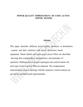 POWER QUALITY IMPROVEMENT BY USING ACTIVE
POWER FILTERS
Abstract
This paper describes different power quality problems in distribution
systems and their solutions with power electronics based
equipment. Shunt, hybrid and series active power filters are described
showing their compensation characteristics and principles of
operation. Different power circuits topologies and control scheme for
each type of active power filter are analyzed. The compensation
characteristics of each topology with the respective control scheme are
proved by simulation and experimentally.
 
