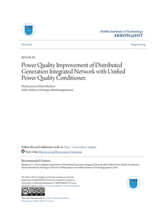 Dublin Institute of Technology
ARROW@DIT
Doctoral Engineering
2013-01-01
Power Quality Improvement of Distributed
Generation Integrated Network with Unified
Power Quality Conditioner.
Shafiuzzaman Khan Khadem
Dublin Institute of Technology, skkhadem@gmail.com
Follow this and additional works at: http://arrow.dit.ie/engdoc
Part of the Electrical and Electronics Commons
This Theses, Ph.D is brought to you for free and open access by the
Engineering at ARROW@DIT. It has been accepted for inclusion in
Doctoral by an authorized administrator of ARROW@DIT. For more
information, please contact yvonne.desmond@dit.ie, arrow.admin@dit.ie.
This work is licensed under a Creative Commons Attribution-
Noncommercial-Share Alike 3.0 License
Recommended Citation
Khadem, K. S. "Power Quality Improvement of Distributed Generation Integrated Network with Unified Power Quality Conditioner."
Thesis submitted for the Degree of Doctor of Philosophy to the Dublin Institute of Technology, January 2013.
 