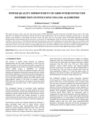 IJRET: International Journal of Research in Engineering and TechnologyISSN: 2319-1163
__________________________________________________________________________________________
Volume: 02 Issue: 06 | Jun-2013, Available @ http://www.ijret.org950
POWER QUALITY IMPROVEMENT OF GRID INTERCONNECTED
DISTRIBUTION SYSTEM USING FSS-LMS ALGORITHM
R.Dhinesh Kumar1
, V.Malathi2
1
PG student,2
Professor/HOD, Dept. ofElectrical and Electronics Engineering Anna University,
Regional centre,Madurai, Tamilnadu, India,dkdhnish.2010@gmail.com
Abstract
This paper presents a fuzzy step size least mean square (LMS) algorithm for grid connected renewable energy source. The main
objective is to mitigate the harmonics and the neutral current compensation. The conventional controllers may fail due to the rapid
change in the dynamics of the highly non-linear system. The fuzzy step size least mean square (FSS-LMS) algorithm in handling
theuncertainties and learning from the processes is proved to be advantageous while the inverter operating at fluctuatingoperating
conditions. The inverter is controlled tocompensate the harmonics and current imbalance of a three phase four wire non-linear load
with generatedrenewable power injection in to the grid.The grid will always supply/absorb a balanced set offundamental currents at
unity power factor even in the presence of three phase four wire non-linear unbalance load at point of common coupling(PCC).The
proposed system is developed and simulated inMATLAB/SimPowerSystem environment under differentoperating conditions.
IndexTerms:Fuzzy step size-least mean square(FSS-LMS) algorithm, Non-linear load, Active Power Filter, Distributed
Generation, Grid Connection. Renewable Energy
--------------------------------------------------------------------***----------------------------------------------------------------------
1. INTRODUCTION
The increase in global energy demand, air pollution,
globalwarming and the rapid evaporation of fossil fuel has
madeit necessary to look towards renewable sources.But the
higher penetration level of these intermittent renewable energy
sources (RES) poses a greatthreat to network
security.Therefore, the RES are required tocomply with strict
technical and regulatory frameworks toensure the safe, reliable
and efficient operation of overall network.The advancement in
power electronics anddigital control technology, the RES can
now be activelycontrolled to enhance the system stability with
improvedpower quality at the point of common coupling
(PCC).However, the extensive use of power electronics based
equipment and non-linear loads at PCC generate harmonic
currents [1].
The widespread increase of non-linear loads, significant
amounts of harmonic currents are being injected into power
systems.The harmonic currents flow through the power system
impedance causing voltage distortion at the harmonic currents
frequencies.The current and voltage harmonics in power
system decreases the power factor, increases losses in the line
and can cause timing errors in sensitive electronic equipments.
The harmonic currents and voltages produced by balanced 3-
phase non-linear loads such as motor drivers, silicon
controlled rectifiers, large uninterruptible power supplies
(UPS) are positive-sequence harmonics (7th, 13th, etc.) and
negative-sequence harmonics (5th, 11th, 17,etc.). However,
harmonic currents and voltages produced by single phase non-
linear loads such as switch-mode power supplies in computer
equipment which are connected phase to neutral in a 3-phase
4-wire system are third order zero-sequence harmonics (triplen
harmonics—3rd, 9th, 15th, 21st, 27th etc.). These triplen
harmonic currents unlike positive and negative-sequence
harmonic currents do not cancel but add up arithmetically at
the neutral bus. This can result in neutral current that can
reach magnitudes as high as 1.73 times the phase current. In
addition to the hazard of cables and transformers overheating
the third harmonic can reduce energy efficiency [6].
The traditional method of current harmonics reduction
involves passive LC filters, which are its simplicity. However,
passive filters have several drawbacks such as tuning, large
size and risk of resonance problems.The increased severity of
harmonic pollution in power networks has attracted the
attention of power electronics and power system engineers to
develop dynamic and adjustable solutions to the power quality
problem. Such equipment, generally known as active filters
[7].Active power filters (APF) are extensively used to
compensate the load current harmonics and load unbalance at
distribution level.The inverter works under highly fluctuating
operatingconditions, it is not possible to set the optimal value
of gainsfor the conventional PI regulator [10].To alleviate this
problem anfuzzy step size- least mean square(FSS-LMS)
algorithm is developed, which has well known advantages in
modeling and control of a highly nonlinear system[11]-[12].
2. SYSTEM CONFIGURATION
 
