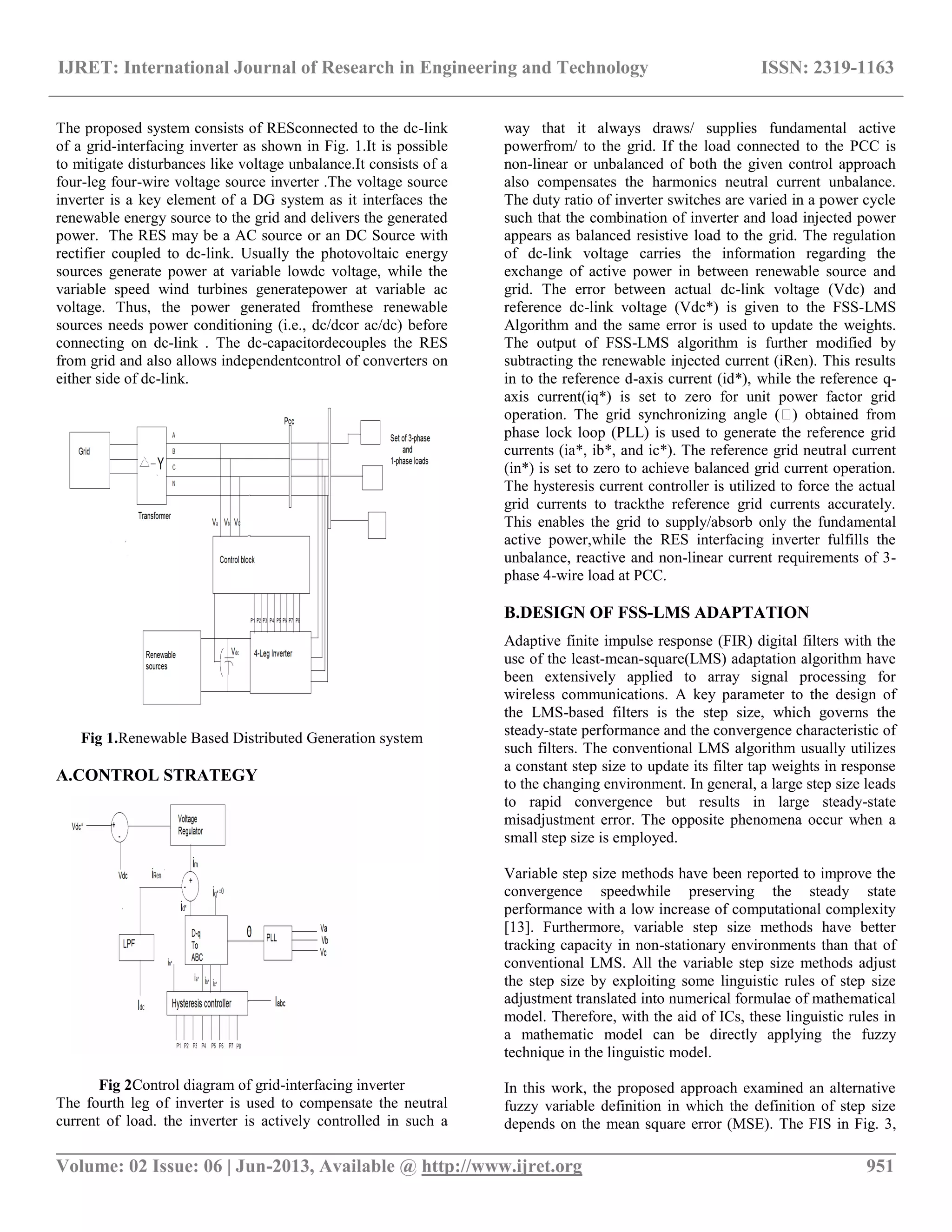 IJRET: International Journal of Research in Engineering and Technology ISSN: 2319-1163 __________________________________________________________________________________________ Volume: 02 Issue: 06 | Jun-2013, Available @ http://www.ijret.org 951 The proposed system consists of RESconnected to the dc-link of a grid-interfacing inverter as shown in Fig. 1.It is possible to mitigate disturbances like voltage unbalance.It consists of a four-leg four-wire voltage source inverter .The voltage source inverter is a key element of a DG system as it interfaces the renewable energy source to the grid and delivers the generated power. The RES may be a AC source or an DC Source with rectifier coupled to dc-link. Usually the photovoltaic energy sources generate power at variable lowdc voltage, while the variable speed wind turbines generatepower at variable ac voltage. Thus, the power generated fromthese renewable sources needs power conditioning (i.e., dc/dcor ac/dc) before connecting on dc-link . The dc-capacitordecouples the RES from grid and also allows independentcontrol of converters on either side of dc-link. Fig 1.Renewable Based Distributed Generation system A.CONTROL STRATEGY Fig 2Control diagram of grid-interfacing inverter The fourth leg of inverter is used to compensate the neutral current of load. the inverter is actively controlled in such a way that it always draws/ supplies fundamental active powerfrom/ to the grid. If the load connected to the PCC is non-linear or unbalanced of both the given control approach also compensates the harmonics neutral current unbalance. The duty ratio of inverter switches are varied in a power cycle such that the combination of inverter and load injected power appears as balanced resistive load to the grid. The regulation of dc-link voltage carries the information regarding the exchange of active power in between renewable source and grid. The error between actual dc-link voltage (Vdc) and reference dc-link voltage (Vdc*) is given to the FSS-LMS Algorithm and the same error is used to update the weights. The output of FSS-LMS algorithm is further modified by subtracting the renewable injected current (iRen). This results in to the reference d-axis current (id*), while the reference q- axis current(iq*) is set to zero for unit power factor grid operation. The grid synchronizing angle (�) obtained from phase lock loop (PLL) is used to generate the reference grid currents (ia*, ib*, and ic*). The reference grid neutral current (in*) is set to zero to achieve balanced grid current operation. The hysteresis current controller is utilized to force the actual grid currents to trackthe reference grid currents accurately. This enables the grid to supply/absorb only the fundamental active power,while the RES interfacing inverter fulfills the unbalance, reactive and non-linear current requirements of 3- phase 4-wire load at PCC. B.DESIGN OF FSS-LMS ADAPTATION Adaptive finite impulse response (FIR) digital filters with the use of the least-mean-square(LMS) adaptation algorithm have been extensively applied to array signal processing for wireless communications. A key parameter to the design of the LMS-based filters is the step size, which governs the steady-state performance and the convergence characteristic of such filters. The conventional LMS algorithm usually utilizes a constant step size to update its filter tap weights in response to the changing environment. In general, a large step size leads to rapid convergence but results in large steady-state misadjustment error. The opposite phenomena occur when a small step size is employed. Variable step size methods have been reported to improve the convergence speedwhile preserving the steady state performance with a low increase of computational complexity [13]. Furthermore, variable step size methods have better tracking capacity in non-stationary environments than that of conventional LMS. All the variable step size methods adjust the step size by exploiting some linguistic rules of step size adjustment translated into numerical formulae of mathematical model. Therefore, with the aid of ICs, these linguistic rules in a mathematic model can be directly applying the fuzzy technique in the linguistic model. In this work, the proposed approach examined an alternative fuzzy variable definition in which the definition of step size depends on the mean square error (MSE). The FIS in Fig. 3, 