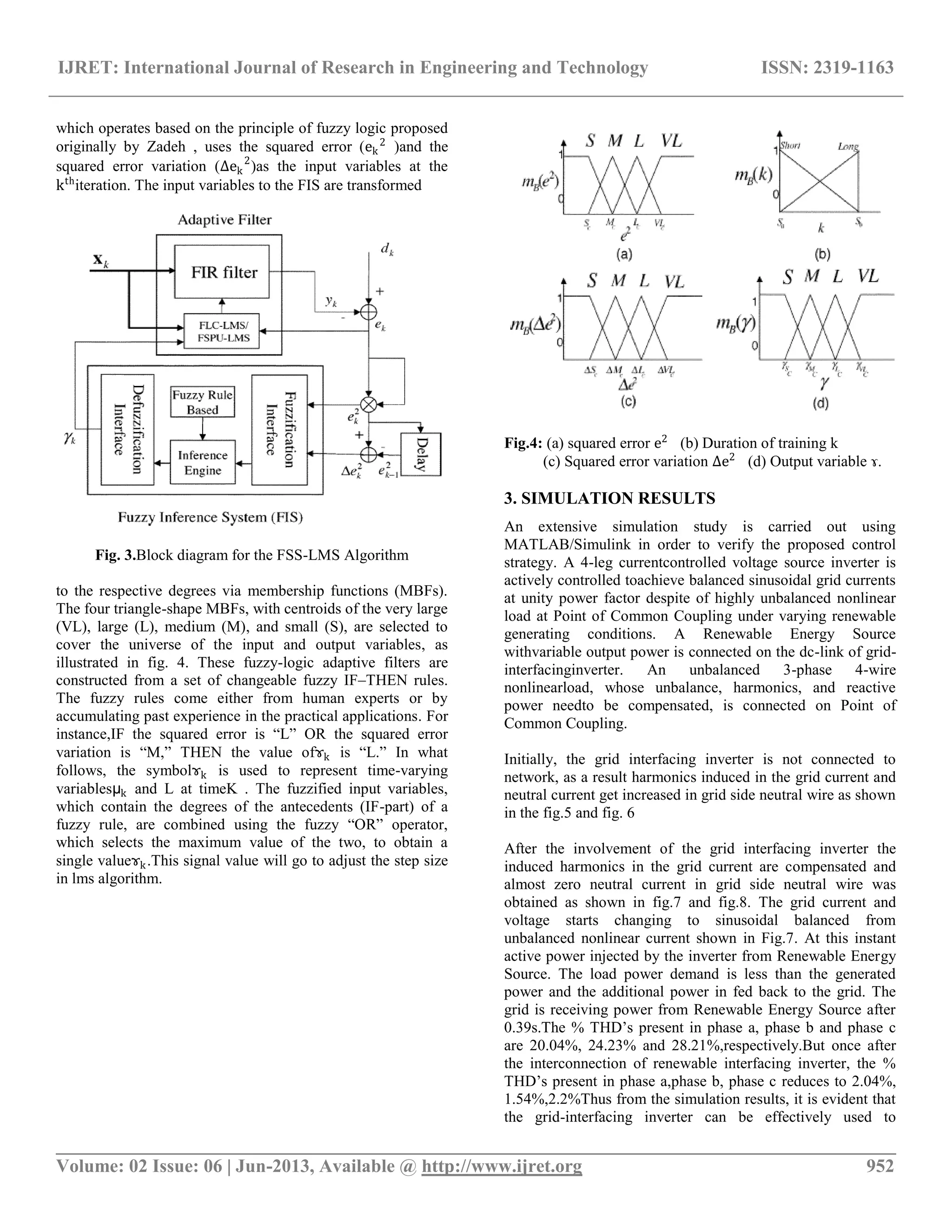 IJRET: International Journal of Research in Engineering and Technology ISSN: 2319-1163 __________________________________________________________________________________________ Volume: 02 Issue: 06 | Jun-2013, Available @ http://www.ijret.org 952 which operates based on the principle of fuzzy logic proposed originally by Zadeh , uses the squared error (ek 2 )and the squared error variation (∆ek 2 )as the input variables at the kth iteration. The input variables to the FIS are transformed Fig. 3.Block diagram for the FSS-LMS Algorithm to the respective degrees via membership functions (MBFs). The four triangle-shape MBFs, with centroids of the very large (VL), large (L), medium (M), and small (S), are selected to cover the universe of the input and output variables, as illustrated in fig. 4. These fuzzy-logic adaptive filters are constructed from a set of changeable fuzzy IF–THEN rules. The fuzzy rules come either from human experts or by accumulating past experience in the practical applications. For instance,IF the squared error is ―L‖ OR the squared error variation is ―M,‖ THEN the value ofɤk is ―L.‖ In what follows, the symbolɤk is used to represent time-varying variablesµk and L at timeK . The fuzzified input variables, which contain the degrees of the antecedents (IF-part) of a fuzzy rule, are combined using the fuzzy ―OR‖ operator, which selects the maximum value of the two, to obtain a single valueɤk.This signal value will go to adjust the step size in lms algorithm. Fig.4: (a) squared error e2 (b) Duration of training k (c) Squared error variation ∆e2 (d) Output variable ɤ. 3. SIMULATION RESULTS An extensive simulation study is carried out using MATLAB/Simulink in order to verify the proposed control strategy. A 4-leg currentcontrolled voltage source inverter is actively controlled toachieve balanced sinusoidal grid currents at unity power factor despite of highly unbalanced nonlinear load at Point of Common Coupling under varying renewable generating conditions. A Renewable Energy Source withvariable output power is connected on the dc-link of grid- interfacinginverter. An unbalanced 3-phase 4-wire nonlinearload, whose unbalance, harmonics, and reactive power needto be compensated, is connected on Point of Common Coupling. Initially, the grid interfacing inverter is not connected to network, as a result harmonics induced in the grid current and neutral current get increased in grid side neutral wire as shown in the fig.5 and fig. 6 After the involvement of the grid interfacing inverter the induced harmonics in the grid current are compensated and almost zero neutral current in grid side neutral wire was obtained as shown in fig.7 and fig.8. The grid current and voltage starts changing to sinusoidal balanced from unbalanced nonlinear current shown in Fig.7. At this instant active power injected by the inverter from Renewable Energy Source. The load power demand is less than the generated power and the additional power in fed back to the grid. The grid is receiving power from Renewable Energy Source after 0.39s.The % THD’s present in phase a, phase b and phase c are 20.04%, 24.23% and 28.21%,respectively.But once after the interconnection of renewable interfacing inverter, the % THD’s present in phase a,phase b, phase c reduces to 2.04%, 1.54%,2.2%Thus from the simulation results, it is evident that the grid-interfacing inverter can be effectively used to 