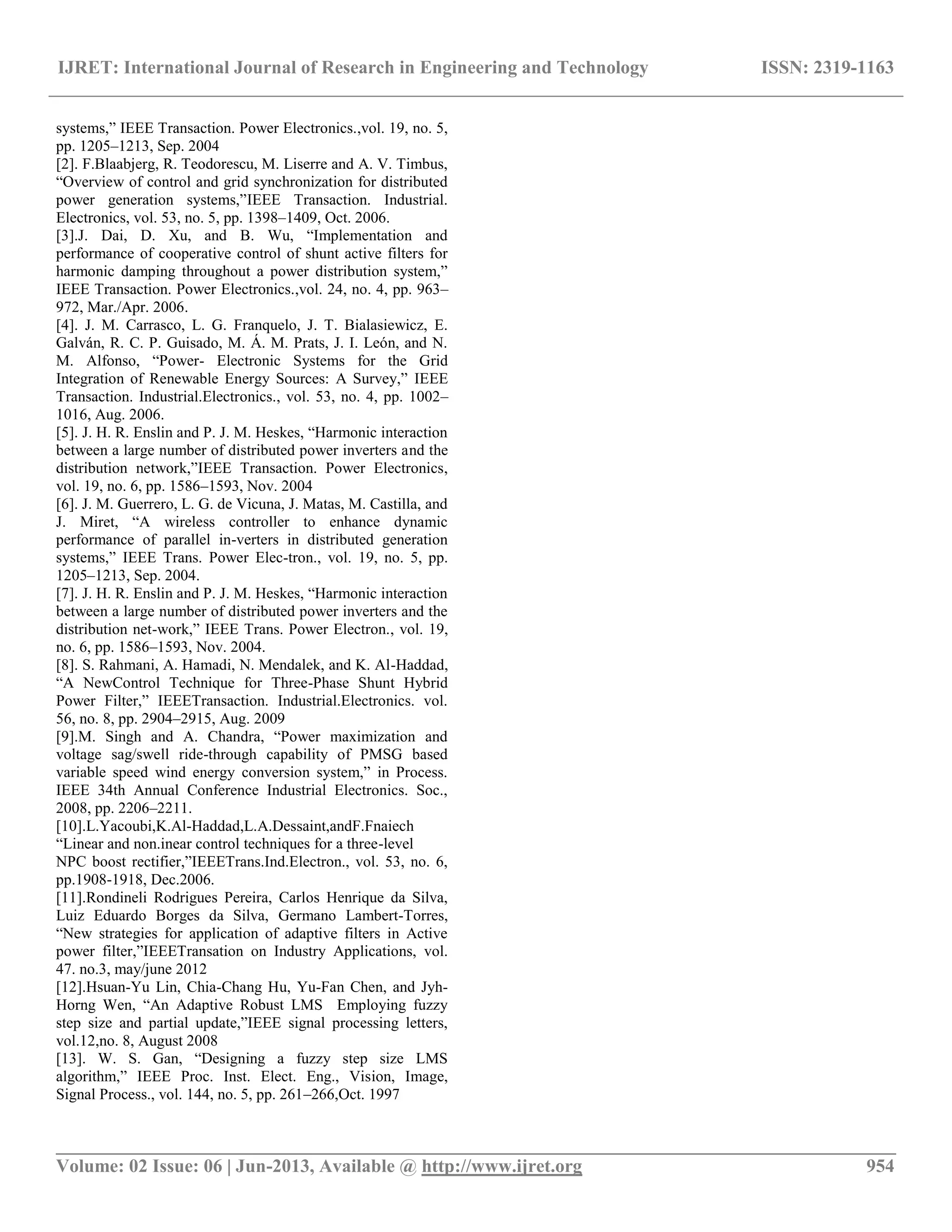 IJRET: International Journal of Research in Engineering and Technology ISSN: 2319-1163 __________________________________________________________________________________________ Volume: 02 Issue: 06 | Jun-2013, Available @ http://www.ijret.org 954 systems,‖ IEEE Transaction. Power Electronics.,vol. 19, no. 5, pp. 1205–1213, Sep. 2004 [2]. F.Blaabjerg, R. Teodorescu, M. Liserre and A. V. Timbus, ―Overview of control and grid synchronization for distributed power generation systems,‖IEEE Transaction. Industrial. Electronics, vol. 53, no. 5, pp. 1398–1409, Oct. 2006. [3].J. Dai, D. Xu, and B. Wu, ―Implementation and performance of cooperative control of shunt active filters for harmonic damping throughout a power distribution system,‖ IEEE Transaction. Power Electronics.,vol. 24, no. 4, pp. 963– 972, Mar./Apr. 2006. [4]. J. M. Carrasco, L. G. Franquelo, J. T. Bialasiewicz, E. Galván, R. C. P. Guisado, M. Á. M. Prats, J. I. León, and N. M. Alfonso, ―Power- Electronic Systems for the Grid Integration of Renewable Energy Sources: A Survey,‖ IEEE Transaction. Industrial.Electronics., vol. 53, no. 4, pp. 1002– 1016, Aug. 2006. [5]. J. H. R. Enslin and P. J. M. Heskes, ―Harmonic interaction between a large number of distributed power inverters and the distribution network,‖IEEE Transaction. Power Electronics, vol. 19, no. 6, pp. 1586–1593, Nov. 2004 [6]. J. M. Guerrero, L. G. de Vicuna, J. Matas, M. Castilla, and J. Miret, ―A wireless controller to enhance dynamic performance of parallel in-verters in distributed generation systems,‖ IEEE Trans. Power Elec-tron., vol. 19, no. 5, pp. 1205–1213, Sep. 2004. [7]. J. H. R. Enslin and P. J. M. Heskes, ―Harmonic interaction between a large number of distributed power inverters and the distribution net-work,‖ IEEE Trans. Power Electron., vol. 19, no. 6, pp. 1586–1593, Nov. 2004. [8]. S. Rahmani, A. Hamadi, N. Mendalek, and K. Al-Haddad, ―A NewControl Technique for Three-Phase Shunt Hybrid Power Filter,‖ IEEETransaction. Industrial.Electronics. vol. 56, no. 8, pp. 2904–2915, Aug. 2009 [9].M. Singh and A. Chandra, ―Power maximization and voltage sag/swell ride-through capability of PMSG based variable speed wind energy conversion system,‖ in Process. IEEE 34th Annual Conference Industrial Electronics. Soc., 2008, pp. 2206–2211. [10].L.Yacoubi,K.Al-Haddad,L.A.Dessaint,andF.Fnaiech ―Linear and non.inear control techniques for a three-level NPC boost rectifier,‖IEEETrans.Ind.Electron., vol. 53, no. 6, pp.1908-1918, Dec.2006. [11].Rondineli Rodrigues Pereira, Carlos Henrique da Silva, Luiz Eduardo Borges da Silva, Germano Lambert-Torres, ―New strategies for application of adaptive filters in Active power filter,‖IEEETransation on Industry Applications, vol. 47. no.3, may/june 2012 [12].Hsuan-Yu Lin, Chia-Chang Hu, Yu-Fan Chen, and Jyh- Horng Wen, ―An Adaptive Robust LMS Employing fuzzy step size and partial update,‖IEEE signal processing letters, vol.12,no. 8, August 2008 [13]. W. S. Gan, ―Designing a fuzzy step size LMS algorithm,‖ IEEE Proc. Inst. Elect. Eng., Vision, Image, Signal Process., vol. 144, no. 5, pp. 261–266,Oct. 1997 