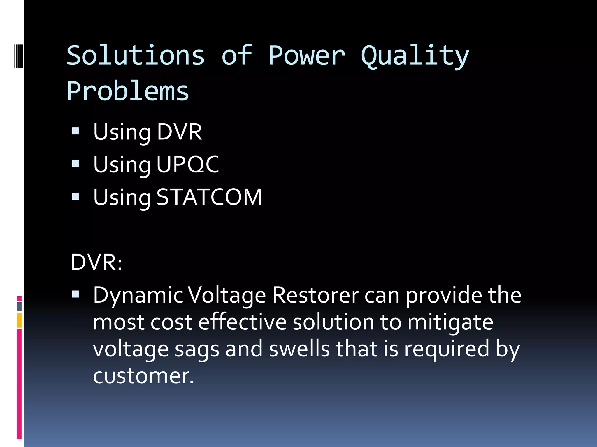 Solutions of Power Quality
Problems
 Using DVR
 Using UPQC
 Using STATCOM
DVR:
 DynamicVoltage Restorer can provide the
most cost effective solution to mitigate
voltage sags and swells that is required by
customer.
 