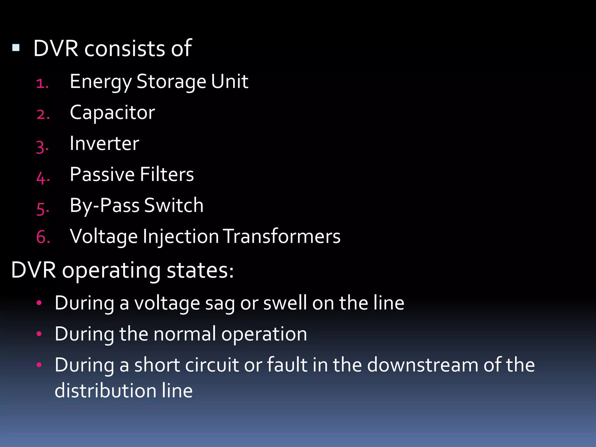 DVR consists of
1. Energy Storage Unit
2. Capacitor
3. Inverter
4. Passive Filters
5. By-Pass Switch
6. Voltage InjectionTransformers
DVR operating states:
• During a voltage sag or swell on the line
• During the normal operation
• During a short circuit or fault in the downstream of the
distribution line
 