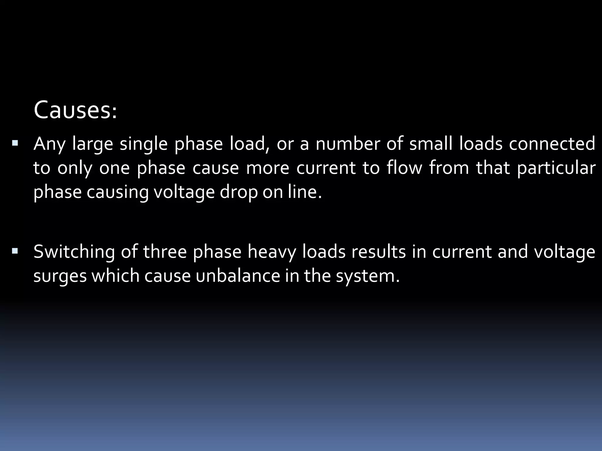 Causes:
 Any large single phase load, or a number of small loads connected
to only one phase cause more current to flow from that particular
phase causing voltage drop on line.
 Switching of three phase heavy loads results in current and voltage
surges which cause unbalance in the system.
 