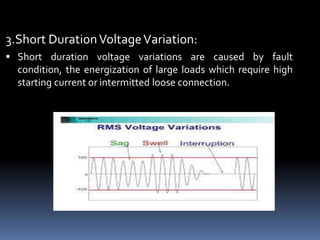 3.Short DurationVoltageVariation:
 Short duration voltage variations are caused by fault
condition, the energization of large loads which require high
starting current or intermitted loose connection.
 