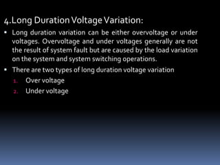 4.Long DurationVoltageVariation:
 Long duration variation can be either overvoltage or under
voltages. Overvoltage and under voltages generally are not
the result of system fault but are caused by the load variation
on the system and system switching operations.
 There are two types of long duration voltage variation
1. Over voltage
2. Under voltage
 