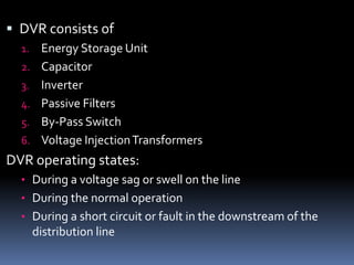  DVR consists of
1. Energy Storage Unit
2. Capacitor
3. Inverter
4. Passive Filters
5. By-Pass Switch
6. Voltage InjectionTransformers
DVR operating states:
• During a voltage sag or swell on the line
• During the normal operation
• During a short circuit or fault in the downstream of the
distribution line
 