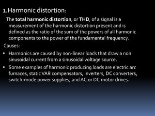 1.Harmonic distortion:
The total harmonic distortion, or THD, of a signal is a
measurement of the harmonic distortion present and is
defined as the ratio of the sum of the powers of all harmonic
components to the power of the fundamental frequency.
Causes:
 Harmonics are caused by non-linear loads that draw a non
sinusoidal current from a sinusoidal voltage source.
 Some examples of harmonic producing loads are electric arc
furnaces, staticVAR compensators, inverters, DC converters,
switch-mode power supplies, and AC or DC motor drives.
 