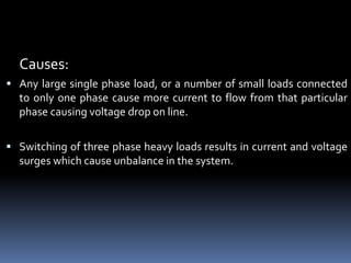 Causes:
 Any large single phase load, or a number of small loads connected
to only one phase cause more current to flow from that particular
phase causing voltage drop on line.
 Switching of three phase heavy loads results in current and voltage
surges which cause unbalance in the system.
 