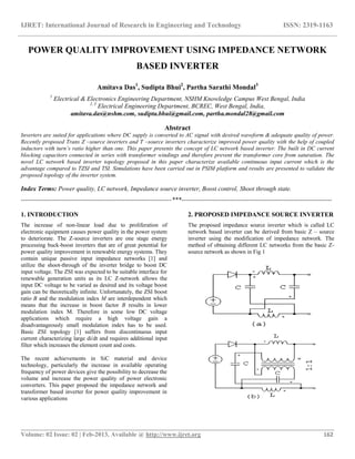IJRET: International Journal of Research in Engineering and Technology ISSN: 2319-1163
__________________________________________________________________________________________
Volume: 02 Issue: 02 | Feb-2013, Available @ http://www.ijret.org 162
POWER QUALITY IMPROVEMENT USING IMPEDANCE NETWORK
BASED INVERTER
Amitava Das1
, Sudipta Bhui2
, Partha Sarathi Mondal3
1
Electrical & Electronics Engineering Department, NSHM Knowledge Campus West Bengal, India
2, 3
Electrical Engineering Department, BCREC, West Bengal, India,
amitava.das@nshm.com, sudipta.bhui@gmail.com, partha.mondal28@gmail.com
Abstract
Inverters are suited for applications where DC supply is converted to AC signal with desired waveform & adequate quality of power.
Recently proposed Trans Z –source inverters and T –source inverters characterize improved power quality with the help of coupled
inductors with turn’s ratio higher than one. This paper presents the concept of LC network based inverter. The built in DC current
blocking capacitors connected in series with transformer windings and therefore prevent the transformer core from saturation. The
novel LC network based inverter topology proposed in this paper characterize available continuous input current which is the
advantage compared to TZSI and TSI. Simulations have been carried out in PSIM platform and results are presented to validate the
proposed topology of the inverter system.
Index Terms: Power quality, LC network, Impedance source inverter, Boost control, Shoot through state.
-----------------------------------------------------------------------***-----------------------------------------------------------------------
1. INTRODUCTION
The increase of non-linear load due to proliferation of
electronic equipment causes power quality in the power system
to deteriorate. The Z-source inverters are one stage energy
processing buck-boost inverters that are of great potential for
power quality improvement in renewable energy systems. They
contain unique passive input impedance networks [1] and
utilize the shoot-through of the inverter bridge to boost DC
input voltage. The ZSI was expected to be suitable interface for
renewable generation units as its LC Z-network allows the
input DC voltage to be varied as desired and its voltage boost
gain can be theoretically infinite. Unfortunately, the ZSI boost
ratio B and the modulation index M are interdependent which
means that the increase in boost factor B results in lower
modulation index M. Therefore in some low DC voltage
applications which require a high voltage gain a
disadvantageously small modulation index has to be used.
Basic ZSI topology [1] suffers from discontinuous input
current characterizing large di/dt and requires additional input
filter which increases the element count and costs.
The recent achievements in SiC material and device
technology, particularly the increase in available operating
frequency of power devices give the possibility to decrease the
volume and increase the power quality of power electronic
converters. This paper proposed the impedance network and
transformer based inverter for power quality improvement in
various applications
2. PROPOSED IMPEDANCE SOURCE INVERTER
The proposed impedance source inverter which is called LC
network based inverter can be derived from basic Z – source
inverter using the modification of impedance network. The
method of obtaining different LC networks from the basic Z-
source network as shown in Fig 1
 