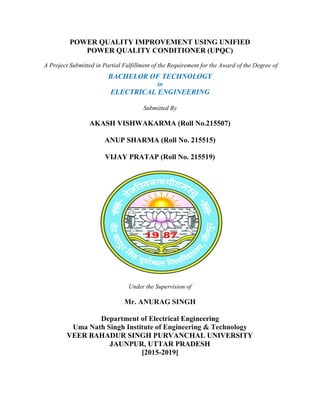 POWER QUALITY IMPROVEMENT USING UNIFIED
POWER QUALITY CONDITIONER (UPQC)
A Project Submitted in Partial Fulfillment of the Requirement for the Award of the Degree
BACHELOR OF
ELECTRICAL ENGINEERING
AKASH VISHWAKARMA (Roll No.215507)
ANUP SHARMA (Roll No. 215515)
VIJAY PRATAP (Roll No. 215519)
Department of Electrical
Uma Nath Singh
VEER BAHADUR SINGH PURVANCHAL UNIVERSITY
JAUNPUR, UTTAR PRADESH
POWER QUALITY IMPROVEMENT USING UNIFIED
POWER QUALITY CONDITIONER (UPQC)
Project Submitted in Partial Fulfillment of the Requirement for the Award of the Degree
BACHELOR OF TECHNOLOGY
in
ELECTRICAL ENGINEERING
Submitted By
AKASH VISHWAKARMA (Roll No.215507)
ANUP SHARMA (Roll No. 215515)
VIJAY PRATAP (Roll No. 215519)
Under the Supervision of
Mr. ANURAG SINGH
Department of Electrical Engineering
ath Singh Institute of Engineering & Technology
VEER BAHADUR SINGH PURVANCHAL UNIVERSITY
JAUNPUR, UTTAR PRADESH
[2015-2019]
POWER QUALITY IMPROVEMENT USING UNIFIED
Project Submitted in Partial Fulfillment of the Requirement for the Award of the Degree of
Institute of Engineering & Technology
VEER BAHADUR SINGH PURVANCHAL UNIVERSITY
 
