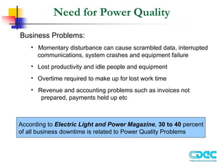 Need for Power Quality
Business Problems:
• Momentary disturbance can cause scrambled data, interrupted
communications, system crashes and equipment failure
• Lost productivity and idle people and equipment
• Overtime required to make up for lost work time
• Revenue and accounting problems such as invoices not
prepared, payments held up etc
According to Electric Light and Power Magazine, 30 to 40 percent
of all business downtime is related to Power Quality Problems
 