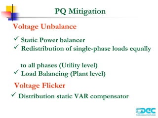 PQ Mitigation
Voltage Unbalance
 Static Power balancer
 Redistribution of single-phase loads equally
to all phases (Utility level).
 Load Balancing (Plant level)
Voltage Flicker
 Distribution static VAR compensator
 