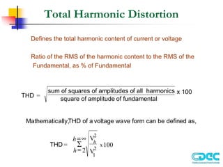 Total Harmonic Distortion
Defines the total harmonic content of current or voltage
Ratio of the RMS of the harmonic content to the RMS of the
Fundamental, as % of Fundamental
THD =
sum of squares of amplitudes of all harmonics
square of amplitude of fundamental
x 100
Mathematically,
THD of a voltage wave form can be defined as,
THD =
V
V
100
x
h
h
h
2
1
2
2
=
=∞
∑
 