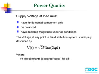 Power Quality
Supply Voltage at load must
The Voltage at any point in the distribution system is uniquely
described by
Where
v,f are constants (declared Value) for all t
)
2
(
2
V(t) ft
VSin π
=
have fundamental component only
be balanced
have declared magnitude under all conditions
 