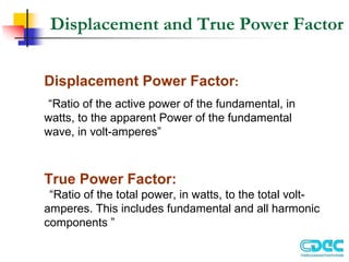 Displacement and True Power Factor
Displacement Power Factor:
“Ratio of the active power of the fundamental, in
watts, to the apparent Power of the fundamental
wave, in volt-amperes”
True Power Factor:
“Ratio of the total power, in watts, to the total volt-
amperes. This includes fundamental and all harmonic
components ”
 