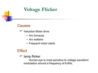 Voltage Flicker
Effect
 lamp flicker
Human eye is most sensitive to voltage waveform
modulation around a frequency of 6-8Hz.
Causes
 Induction Motor drive
• Arc furnaces
• Arc welders
• Frequent motor starts
 