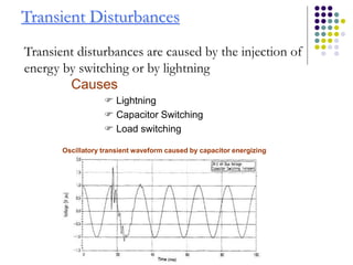 Transient Disturbances
Transient disturbances are caused by the injection of
energy by switching or by lightning
Causes
 Lightning
 Capacitor Switching
 Load switching
Oscillatory transient waveform caused by capacitor energizing
 