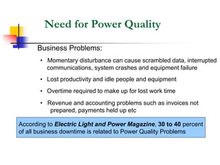 Need for Power Quality
Business Problems:
• Momentary disturbance can cause scrambled data, interrupted
communications, system crashes and equipment failure
• Lost productivity and idle people and equipment
• Overtime required to make up for lost work time
• Revenue and accounting problems such as invoices not
prepared, payments held up etc
According to Electric Light and Power Magazine, 30 to 40 percent
of all business downtime is related to Power Quality Problems
 