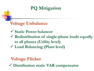 PQ Mitigation
Voltage Unbalance
 Static Power balancer
 Redistribution of single-phase loads equally
to all phases (Utility level).
 Load Balancing (Plant level)
Voltage Flicker
 Distribution static VAR compensator
 