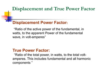 Displacement and True Power Factor
Displacement Power Factor:
“Ratio of the active power of the fundamental, in
watts, to the apparent Power of the fundamental
wave, in volt-amperes”
True Power Factor:
“Ratio of the total power, in watts, to the total volt-
amperes. This includes fundamental and all harmonic
components ”
 
