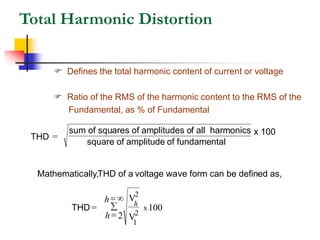 Total Harmonic Distortion
 Defines the total harmonic content of current or voltage
 Ratio of the RMS of the harmonic content to the RMS of the
Fundamental, as % of Fundamental
THD =
sum of squares of amplitudes of all harmonics
square of amplitude of fundamental
x 100
Mathematically,THD of a voltage wave form can be defined as,
THD =
V
V
100
x
h
h
h
2
1
2
2
=
=

 