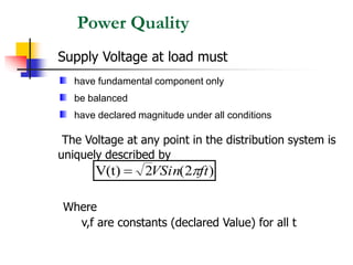 Power Quality
Supply Voltage at load must
The Voltage at any point in the distribution system is
uniquely described by
Where
v,f are constants (declared Value) for all t
)
2
(
2
V(t) ft
VSin 
=
have fundamental component only
be balanced
have declared magnitude under all conditions
 