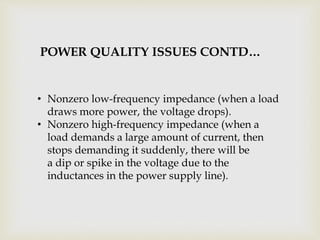 • Nonzero low-frequency impedance (when a load
draws more power, the voltage drops).
• Nonzero high-frequency impedance (when a
load demands a large amount of current, then
stops demanding it suddenly, there will be
a dip or spike in the voltage due to the
inductances in the power supply line).
POWER QUALITY ISSUES CONTD…
 