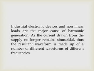 Industrial electronic devices and non linear
loads are the major cause of harmonic
generation. As the current drawn from the
supply no longer remains sinusoidal, thus
the resultant waveform is made up of a
number of different waveforms of different
frequencies.
 