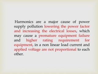 Harmonics are a major cause of power
supply pollution lowering the power factor
and increasing the electrical losses, which
may cause a premature equipment failure
and higher rating requirement for
equipment, in a non linear load current and
applied voltage are not proportional to each
other.
 