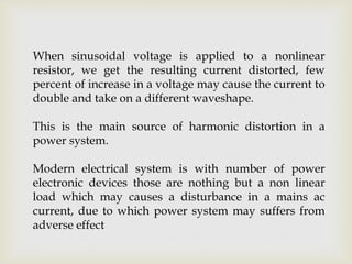 When sinusoidal voltage is applied to a nonlinear
resistor, we get the resulting current distorted, few
percent of increase in a voltage may cause the current to
double and take on a different waveshape.
This is the main source of harmonic distortion in a
power system.
Modern electrical system is with number of power
electronic devices those are nothing but a non linear
load which may causes a disturbance in a mains ac
current, due to which power system may suffers from
adverse effect
 