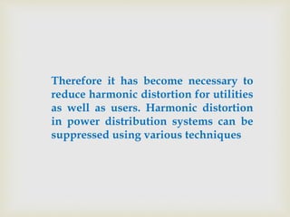 Therefore it has become necessary to
reduce harmonic distortion for utilities
as well as users. Harmonic distortion
in power distribution systems can be
suppressed using various techniques
 