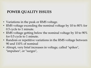 • Variations in the peak or RMS voltage.
• RMS voltage exceeding the nominal voltage by 10 to 80% for
0.5 cycle to 1 minute.
• RMS voltage getting below the nominal voltage by 10 to 90%
for 0.5 cycle to 1 minute.
• Random or repetitive variations in the RMS voltage between
90 and 110% of nominal
• Abrupt, very brief increases in voltage, called "spikes",
"impulses", or "surges",
POWER QUALITY ISSUES
 