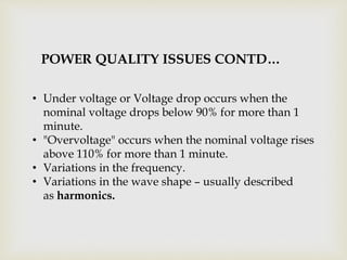 • Under voltage or Voltage drop occurs when the
nominal voltage drops below 90% for more than 1
minute.
• "Overvoltage" occurs when the nominal voltage rises
above 110% for more than 1 minute.
• Variations in the frequency.
• Variations in the wave shape – usually described
as harmonics.
POWER QUALITY ISSUES CONTD…
 