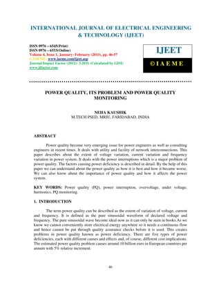 INTERNATIONAL Electrical EngineeringELECTRICAL ENGINEERING
 International Journal of
                            JOURNAL OF and Technology (IJEET), ISSN 0976 –
 6545(Print), ISSN 0976 – 6553(Online) Volume 4, Issue 1, January- February (2013), © IAEME
                            & TECHNOLOGY (IJEET)
ISSN 0976 – 6545(Print)
ISSN 0976 – 6553(Online)
Volume 4, Issue 1, January- February (2013), pp. 46-57
                                                                               IJEET
© IAEME: www.iaeme.com/ijeet.asp
Journal Impact Factor (2012): 3.2031 (Calculated by GISI)                  ©IAEME
www.jifactor.com




         POWER QUALITY, ITS PROBLEM AND POWER QUALITY
                          MONITORING

                                   NEHA KAUSHIK
                         M.TECH PSED, MRIU, FARIDABAD, INDIA



  ABSTRACT

          Power quality become very emerging issue for power engineers as well as consulting
  engineers in recent times. It deals with utility and facility of network interconnections. This
  paper describes about the extent of voltage variation, current variation and frequency
  variation in power system. It deals with the power interruptions which is a major problem of
  power quality. The factors causing power deficiency is described in detail. By the help of this
  paper we can understand about the power quality as how it is best and how it became worse.
  We can also know about the importance of power quality and how it affects the power
  system.

  KEY WORDS: Power quality (PQ), power interruption, overvoltage, under voltage,
  harmonics, PQ monitoring.

  1. INTRODUCTION

          The term power quality can be described as the extent of variation of voltage, current
  and frequency. It is defined as the pure sinusoidal waveform of declared voltage and
  frequency. The pure sinusoidal wave become ideal now as it can only be seen in books.As we
  know we cannot conveniently store electrical energy anywhere so it needs a continuous flow
  and hence cannot be put through quality assurance checks before it is used. This creates
  problems in power quality known as power deficiency. There are five types of power
  deficiencies, each with different causes and effects and, of course, different cost implications.
  The estimated power quality problem causes around 10 billion euro in European countries per
  annum with 5% relative increment.



                                                 46
 