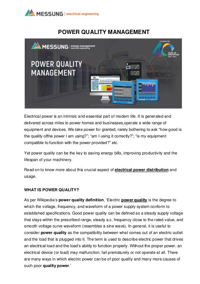 POWER QUALITY MANAGEMENT
Electrical power is an intrinsic and essential part of modern life. It is generated and
delivered across miles to power homes and businesses,operate a wide range of
equipment and devices. We take power for granted, rarely bothering to ask “how good is
the quality ofthe power I am using?”; “am I using it correctly?”; “is my equipment
compatible to function with the power provided?” etc.
Yet power quality can be the key to saving energy bills, improving productivity and the
lifespan of your machinery.
Read on to know more about this crucial aspect of electrical power distribution and
usage.
WHAT IS POWER QUALITY?
As per Wikipedia’s power quality definition, ‘Electric power quality is the degree to
which the voltage, frequency, and waveform of a power supply system conform to
established specifications. Good power quality can be defined as a steady supply voltage
that stays within the prescribed range, steady a.c. frequency close to the rated value, and
smooth voltage curve waveform (resembles a sine wave). In general, it is useful to
consider power quality as the compatibility between what comes out of an electric outlet
and the load that is plugged into it. The term is used to describe electric power that drives
an electrical load and the load’s ability to function properly. Without the proper power, an
electrical device (or load) may malfunction, fail prematurely or not operate at all. There
are many ways in which electric power can be of poor quality and many more causes of
such poor quality power.’
 