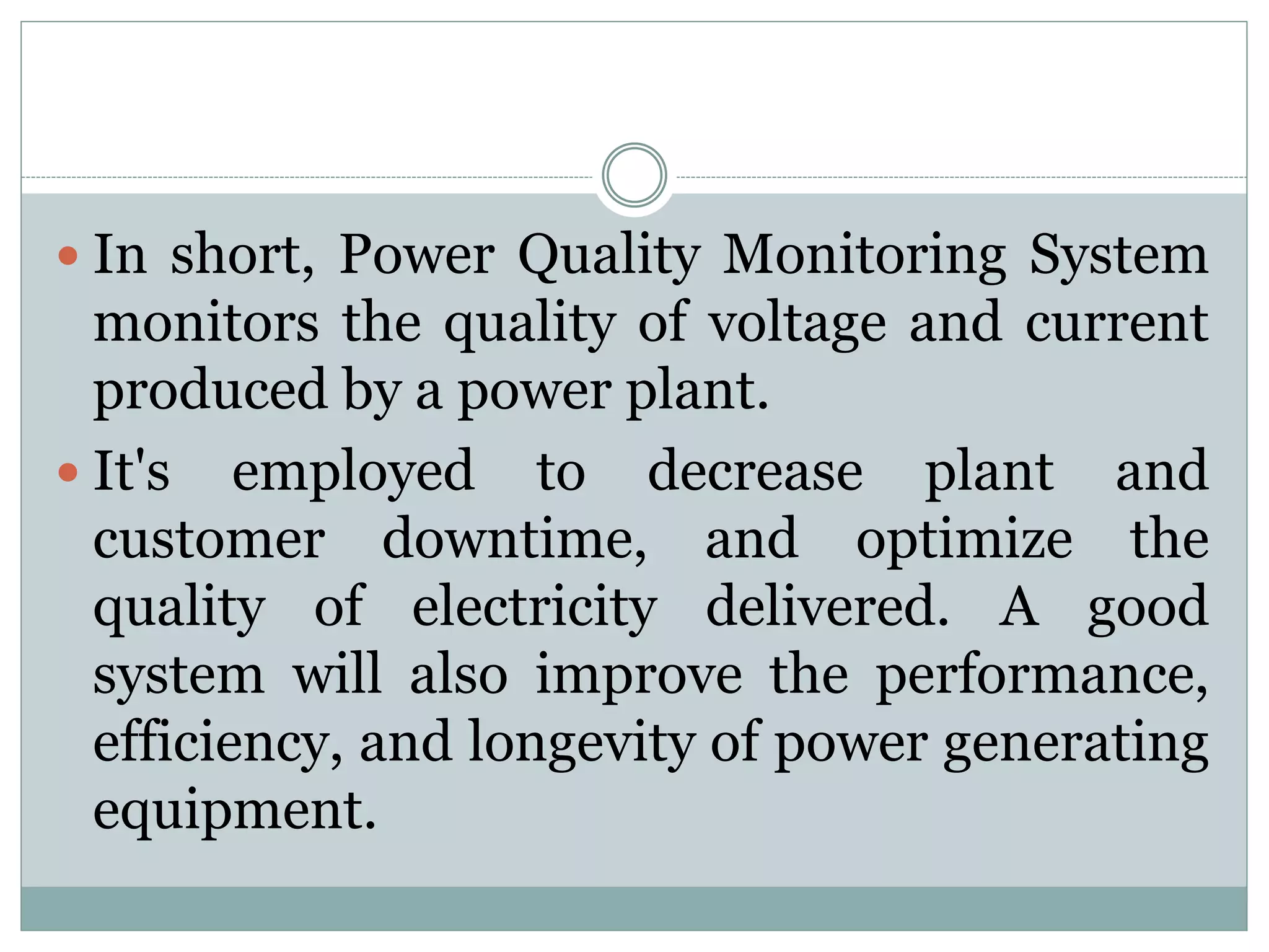  In short, Power Quality Monitoring System
monitors the quality of voltage and current
produced by a power plant.
 It's employed to decrease plant and
customer downtime, and optimize the
quality of electricity delivered. A good
system will also improve the performance,
efficiency, and longevity of power generating
equipment.
 