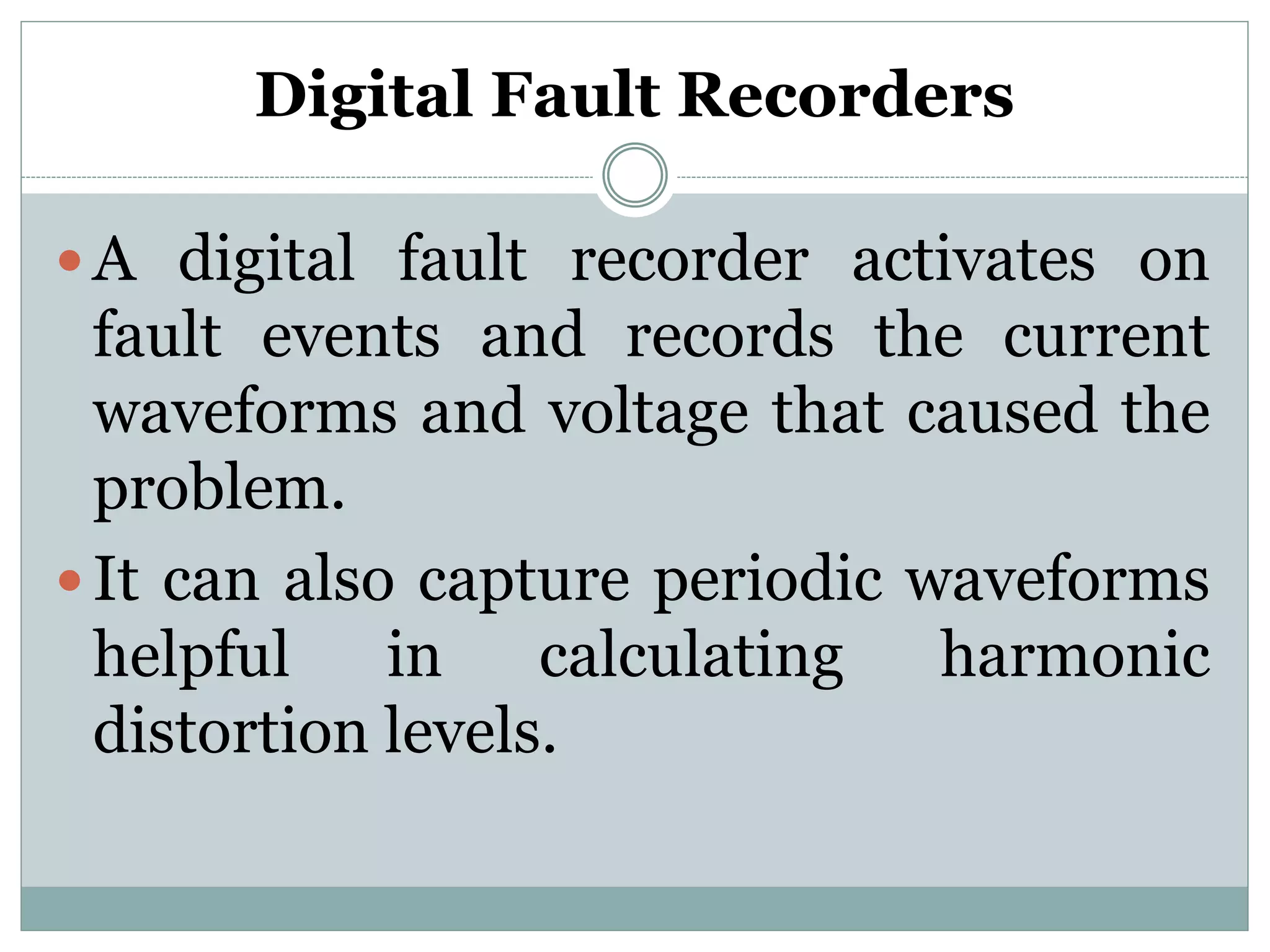 Digital Fault Recorders
 A digital fault recorder activates on
fault events and records the current
waveforms and voltage that caused the
problem.
 It can also capture periodic waveforms
helpful in calculating harmonic
distortion levels.
 