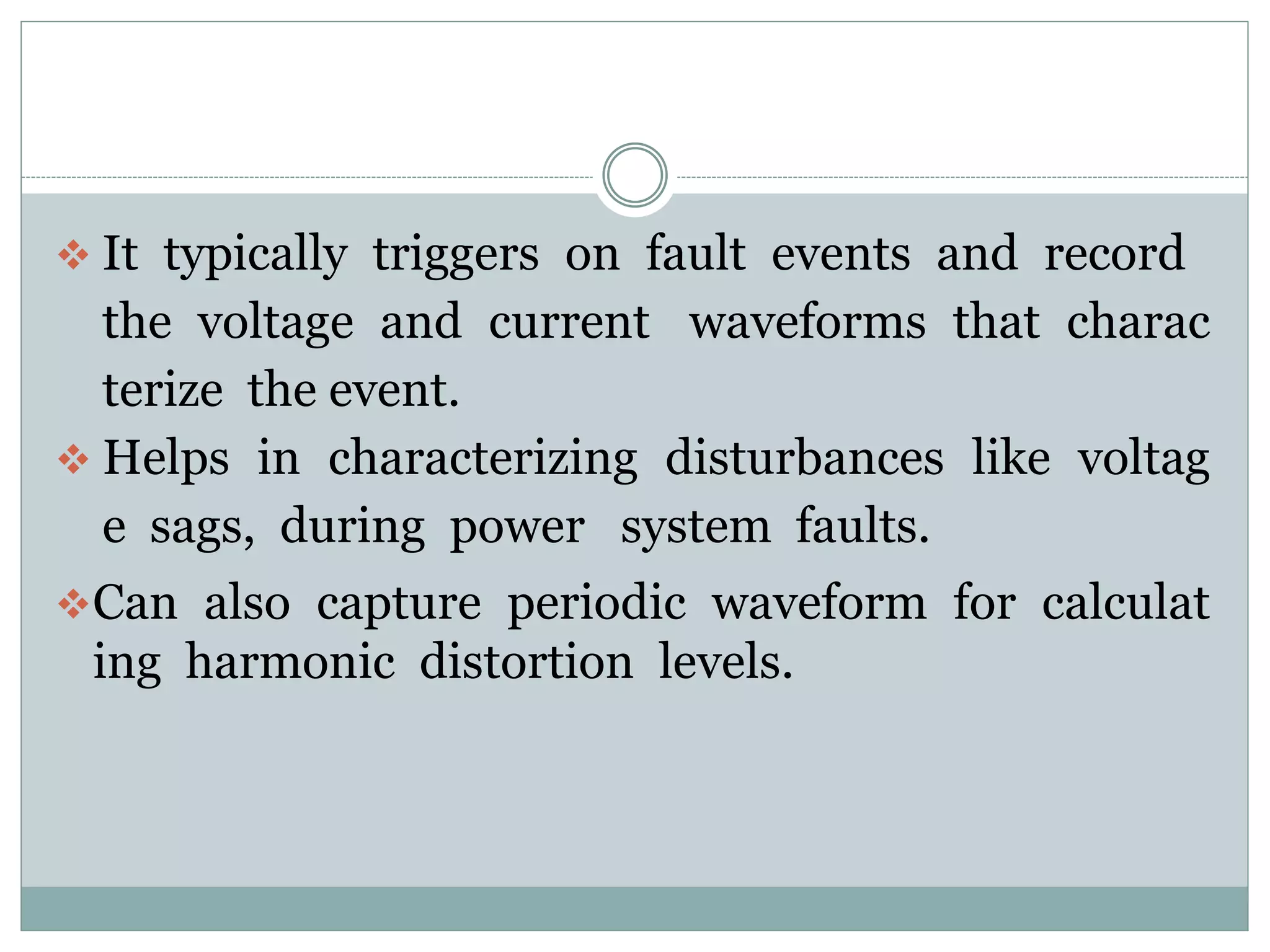  It typically triggers on fault events and record
the voltage and current waveforms that charac
terize the event.
 Helps in characterizing disturbances like voltag
e sags, during power system faults.
Can also capture periodic waveform for calculat
ing harmonic distortion levels.
 