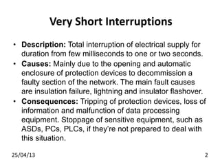 Very Short Interruptions
• Description: Total interruption of electrical supply for
duration from few milliseconds to one or two seconds.
• Causes: Mainly due to the opening and automatic
enclosure of protection devices to decommission a
faulty section of the network. The main fault causes
are insulation failure, lightning and insulator flashover.
• Consequences: Tripping of protection devices, loss of
information and malfunction of data processing
equipment. Stoppage of sensitive equipment, such as
ASDs, PCs, PLCs, if they’re not prepared to deal with
this situation.
25/04/13 2
 
