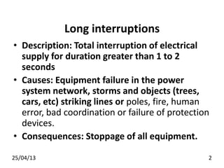 Long interruptions
• Description: Total interruption of electrical
supply for duration greater than 1 to 2
seconds
• Causes: Equipment failure in the power
system network, storms and objects (trees,
cars, etc) striking lines or poles, fire, human
error, bad coordination or failure of protection
devices.
• Consequences: Stoppage of all equipment.
25/04/13 2
 