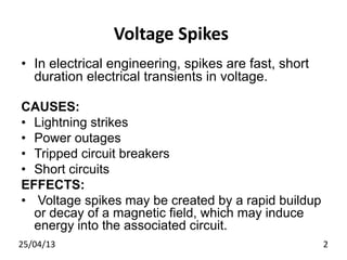 Voltage Spikes
• In electrical engineering, spikes are fast, short
duration electrical transients in voltage.
CAUSES:
• Lightning strikes
• Power outages
• Tripped circuit breakers
• Short circuits
EFFECTS:
• Voltage spikes may be created by a rapid buildup
or decay of a magnetic field, which may induce
energy into the associated circuit.
25/04/13 2
 