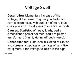 Voltage Swell
• Description: Momentary increase of the
voltage, at the power frequency, outside the
normal tolerances, with duration of more than
one cycle and typically less than a few seconds.
• Causes: Start/stop of heavy loads, badly
dimensioned power sources, badly regulated
transformers (mainly during off-peak hours).
• Consequences: Data loss, flickering of lighting
and screens, stoppage or damage of sensitive
equipment, if the voltage values are too high.
25/04/13 2
 