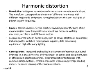 Harmonic distortion
• Description: Voltage or current waveforms assume non-sinusoidal shape.
The waveform corresponds to the sum of different sine-waves with
different magnitude and phase, having frequencies that are multiples of
power-system frequency.
• Causes: Classic sources: electric machines working above the knee of the
magnetization curve (magnetic saturation), arc furnaces, welding
machines, rectifiers, and DC brush motors.
• Modern sources: all non-linear loads, such as power electronics equipment
including ASDs, switched mode power supplies, data processing
equipment, high efficiency lighting.
• Consequences: Increased probability in occurrence of resonance, neutral
overload in 3-phase systems, overheating of all cables and equipment, loss
of efficiency in electric machines, electromagnetic interference with
communication systems, errors in measures when using average reading
meters, nuisance tripping of thermal protections.
25/04/13
2
 