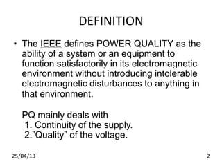 DEFINITION
• The IEEE defines POWER QUALITY as the
ability of a system or an equipment to
function satisfactorily in its electromagnetic
environment without introducing intolerable
electromagnetic disturbances to anything in
that environment.
PQ mainly deals with
1. Continuity of the supply.
2.”Quality” of the voltage.
225/04/13
 