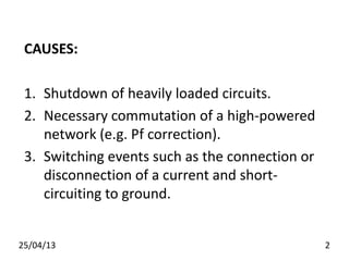 CAUSES:
1. Shutdown of heavily loaded circuits.
2. Necessary commutation of a high-powered
network (e.g. Pf correction).
3. Switching events such as the connection or
disconnection of a current and short-
circuiting to ground.
25/04/13 2
 