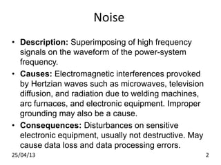 Noise
• Description: Superimposing of high frequency
signals on the waveform of the power-system
frequency.
• Causes: Electromagnetic interferences provoked
by Hertzian waves such as microwaves, television
diffusion, and radiation due to welding machines,
arc furnaces, and electronic equipment. Improper
grounding may also be a cause.
• Consequences: Disturbances on sensitive
electronic equipment, usually not destructive. May
cause data loss and data processing errors.
25/04/13 2
 