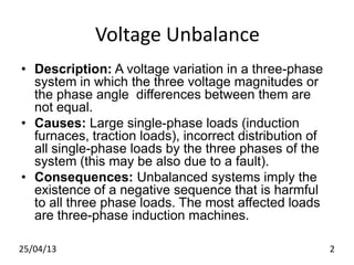 Voltage Unbalance
• Description: A voltage variation in a three-phase
system in which the three voltage magnitudes or
the phase angle differences between them are
not equal.
• Causes: Large single-phase loads (induction
furnaces, traction loads), incorrect distribution of
all single-phase loads by the three phases of the
system (this may be also due to a fault).
• Consequences: Unbalanced systems imply the
existence of a negative sequence that is harmful
to all three phase loads. The most affected loads
are three-phase induction machines.
25/04/13 2
 